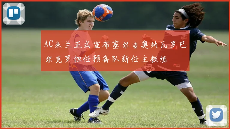 AC米兰正式宣布塞尔吉奥纳瓦罗巴尔克罗担任预备队新任主教练