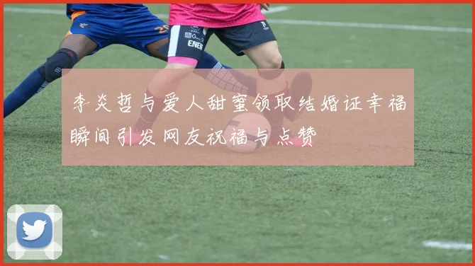 李炎哲与爱人甜蜜领取结婚证幸福瞬间引发网友祝福与点赞