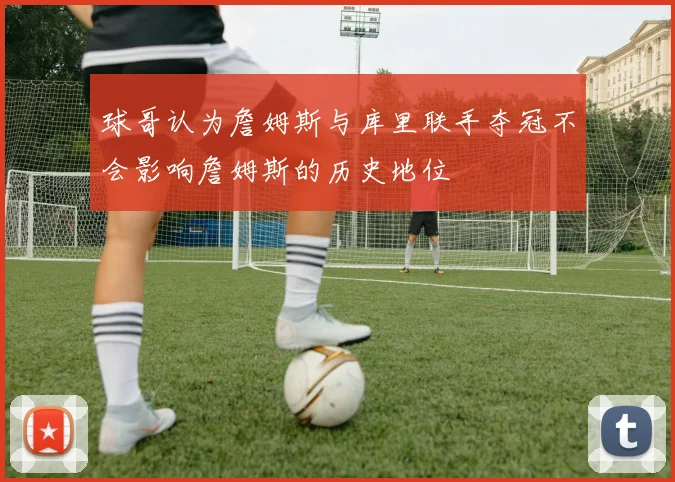 球哥认为詹姆斯与库里联手夺冠不会影响詹姆斯的历史地位
