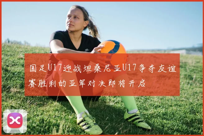 国足U17迎战坦桑尼亚U17争夺友谊赛胜利的亚军对决即将开启