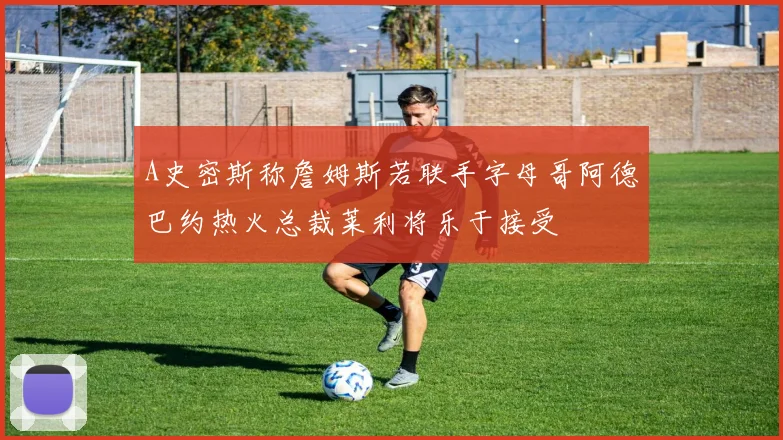 A史密斯称詹姆斯若联手字母哥阿德巴约热火总裁莱利将乐于接受