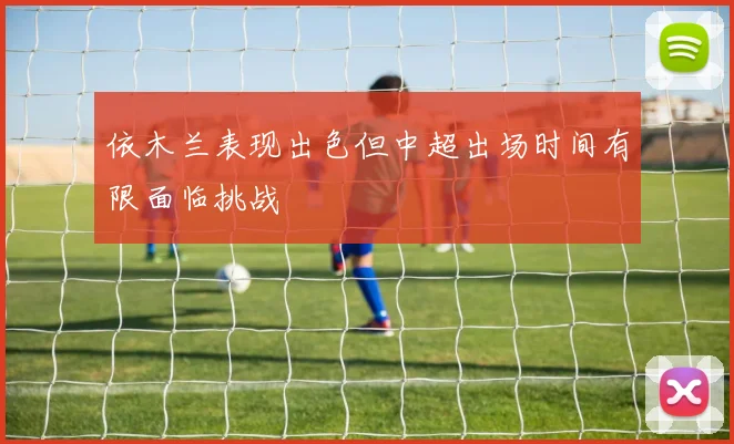 依木兰表现出色但中超出场时间有限面临挑战