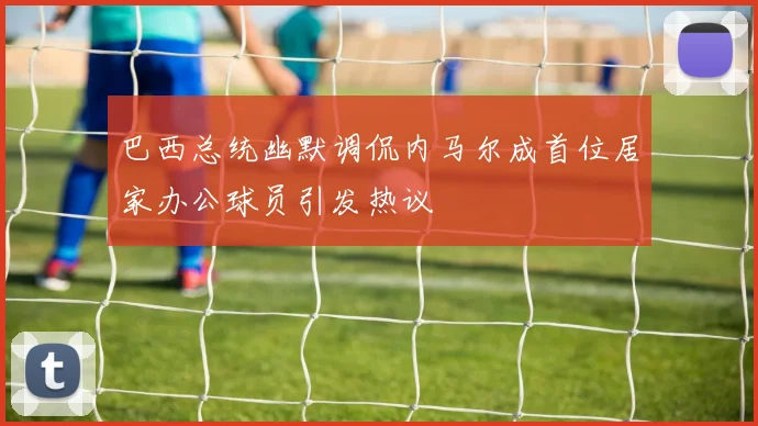巴西总统幽默调侃内马尔成首位居家办公球员引发热议