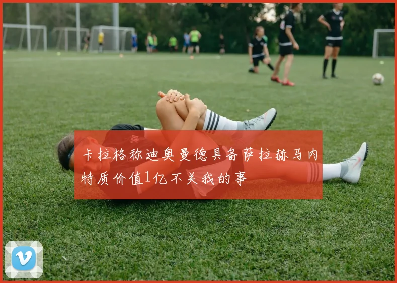 卡拉格称迪奥曼德具备萨拉赫马内特质价值1亿不关我的事