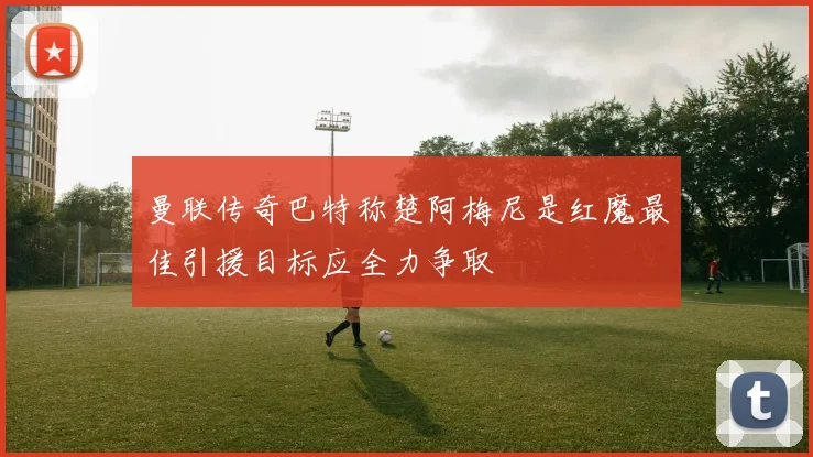 曼联传奇巴特称楚阿梅尼是红魔最佳引援目标应全力争取