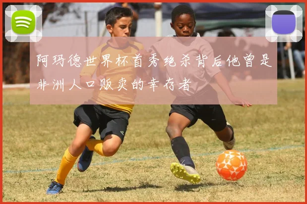阿玛德世界杯首秀绝杀背后他曾是非洲人口贩卖的幸存者