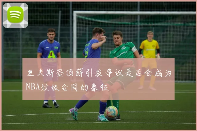 里夫斯签顶薪引发争议是否会成为NBA垃圾合同的象征