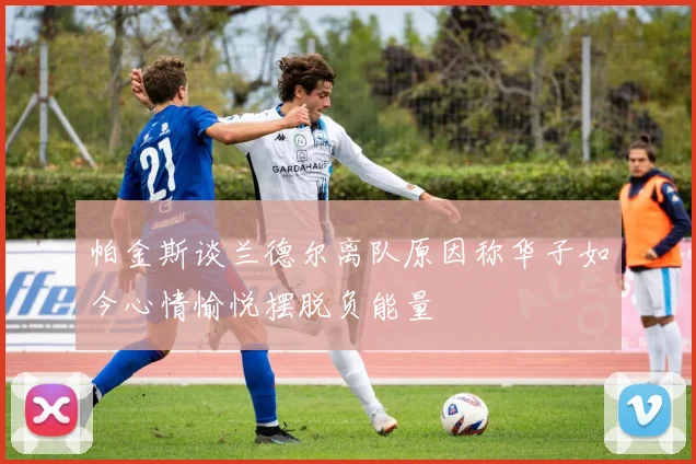 帕金斯谈兰德尔离队原因称华子如今心情愉悦摆脱负能量